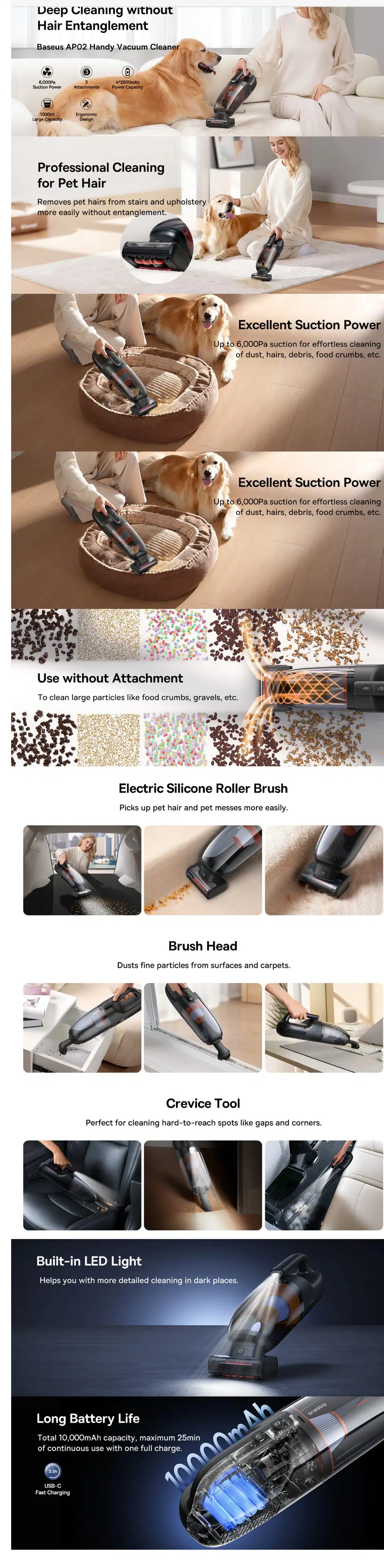 Features: Effortless Pet Hair Removal:Say goodbye to tangled messes! The AP02 features an innovative electric silicone roller brush that effortlessly picks up pet hair and pet messes from upholstery and carpets. Unlike traditional brushes, the silicone design prevents hair from getting tangled, saving you time and frustration. Furthermore, this handy vacuum is perfect for pet owners, allowing you to maintain a clean and hair-free environment for both you and your furry companions. Multi-Surface Cleaning Mastery:The AP02 isn’t a one-trick pony. With three attachments included, you can conquer a variety of cleaning challenges. For example, the brush head is ideal for dusting keyboards, hard floors, and other flat surfaces. The crevice tool tackles those hard-to-reach areas like gaps between seats and corners in your car or furniture. This versatility ensures you have the right tool for any cleaning task. Illuminating Every Crevice:Those dark and dusty corners won’t stand a chance against the AP02’s built-in LED light. This powerful light illuminates hidden debris in the trunk of your car, under furniture, or behind cabinets. Moreover, the cordless design offers exceptional maneuverability, allowing you to reach even the most awkward spots with ease. Large Capacity, Easy Maintenance:The AP02 boasts a generous 1000ml dust bin, nearly the size of an upright household vacuum cleaner. This impressive capacity allows you to clean your entire home and car(s) without needing to empty it constantly. Additionally, emptying the dust bin is a breeze. With a simple button press, the bin opens for easy disposal of debris without dirtying your hands. The HEPA filter is also detachable and washable, ensuring long-lasting performance. Long-Lasting Power:Cleaning shouldn’t be limited by battery life. The AP02 packs a powerful 10,000mAh battery, delivering an impressive 25 minutes of cleaning time on a single charge. This translates to enough power to clean your entire house two times without needing to recharge. Conquer dust bunnies and pet hair with confidence, knowing the AP02 can handle even the most extensive cleaning sessions.